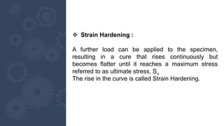  Strain Hardening :
A further load can be applied to the specimen,
resulting in a cure that rises continuously but
becomes flatter until it reaches a maximum stress
referred to as ultimate stress, Su
The rise in the curve is called Strain Hardening.
 
