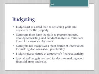 Budgeting
• Budgets act as a road map to achieving goals and
objectives for the property.
• Managers must have the skills to prepare budgets,
develop forecasting, and conduct analysis of variances
to meet the owner’s objectives.
• Managers use budgets as a main source of information
for making decisions about profitability.
• Budgets give a picture of a property’s financial activity.
• Specialized budgets are used for decision making about
financial areas and risks.
98
 