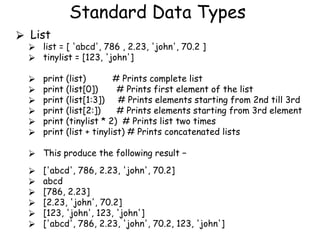 Standard Data Types
⮚ List
⮚ list = [ 'abcd', 786 , 2.23, 'john', 70.2 ]
⮚ tinylist = [123, 'john']
⮚ print (list) # Prints complete list
⮚ print (list[0]) # Prints first element of the list
⮚ print (list[1:3]) # Prints elements starting from 2nd till 3rd
⮚ print (list[2:]) # Prints elements starting from 3rd element
⮚ print (tinylist * 2) # Prints list two times
⮚ print (list + tinylist) # Prints concatenated lists
⮚ This produce the following result −
⮚ ['abcd', 786, 2.23, 'john', 70.2]
⮚ abcd
⮚ [786, 2.23]
⮚ [2.23, 'john', 70.2]
⮚ [123, 'john', 123, 'john']
⮚ ['abcd', 786, 2.23, 'john', 70.2, 123, 'john']
 