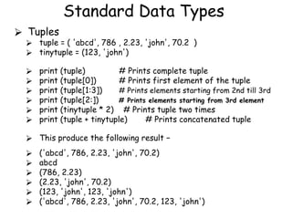 Standard Data Types
⮚ Tuples
⮚ tuple = ( 'abcd', 786 , 2.23, 'john', 70.2 )
⮚ tinytuple = (123, 'john')
⮚ print (tuple) # Prints complete tuple
⮚ print (tuple[0]) # Prints first element of the tuple
⮚ print (tuple[1:3]) # Prints elements starting from 2nd till 3rd
⮚ print (tuple[2:]) # Prints elements starting from 3rd element
⮚ print (tinytuple * 2) # Prints tuple two times
⮚ print (tuple + tinytuple) # Prints concatenated tuple
⮚ This produce the following result −
⮚ ('abcd', 786, 2.23, 'john', 70.2)
⮚ abcd
⮚ (786, 2.23)
⮚ (2.23, 'john', 70.2)
⮚ (123, 'john', 123, 'john')
⮚ ('abcd', 786, 2.23, 'john', 70.2, 123, 'john')
 