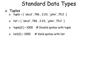 Standard Data Types
⮚ Tuples
⮚ tuple = ( 'abcd', 786 , 2.23, 'john', 70.2 )
⮚ list = [ 'abcd', 786 , 2.23, 'john', 70.2 ]
⮚ tuple[2] = 1000 # Invalid syntax with tuple
⮚ list[2] = 1000 # Valid syntax with list
 
