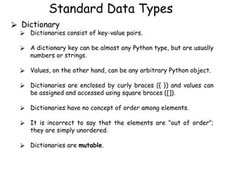 Standard Data Types
⮚ Dictionary
⮚ Dictionaries consist of key-value pairs.
⮚ A dictionary key can be almost any Python type, but are usually
numbers or strings.
⮚ Values, on the other hand, can be any arbitrary Python object.
⮚ Dictionaries are enclosed by curly braces ({ }) and values can
be assigned and accessed using square braces ([]).
⮚ Dictionaries have no concept of order among elements.
⮚ It is incorrect to say that the elements are "out of order";
they are simply unordered.
⮚ Dictionaries are mutable.
 