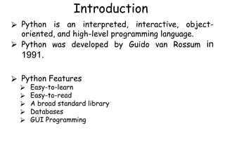 Introduction
⮚ Python is an interpreted, interactive, object-
oriented, and high-level programming language.
⮚ Python was developed by Guido van Rossum in
1991.
⮚ Python Features
⮚ Easy-to-learn
⮚ Easy-to-read
⮚ A broad standard library
⮚ Databases
⮚ GUI Programming
 