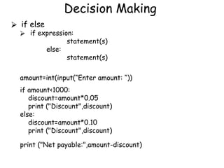 Decision Making
⮚ if else
⮚ if expression:
statement(s)
else:
statement(s)
amount=int(input(“Enter amount: “))
if amount<1000:
discount=amount*0.05
print ("Discount",discount)
else:
discount=amount*0.10
print ("Discount",discount)
print ("Net payable:",amount-discount)
 