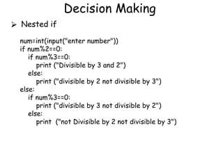 Decision Making
⮚ Nested if
num=int(input("enter number"))
if num%2==0:
if num%3==0:
print ("Divisible by 3 and 2")
else:
print ("divisible by 2 not divisible by 3")
else:
if num%3==0:
print ("divisible by 3 not divisible by 2")
else:
print ("not Divisible by 2 not divisible by 3")
 
