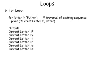 Loops
⮚ for Loop
for letter in 'Python': # traversal of a string sequence
print ('Current Letter :', letter)
Output:
Current Letter : P
Current Letter : y
Current Letter : t
Current Letter : h
Current Letter : o
Current Letter : n
 