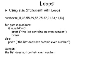Loops
⮚ Using else Statement with Loops
numbers=[11,33,55,39,55,75,37,21,23,41,13]
for num in numbers:
if num%2==0:
print ('the list contains an even number')
break
else:
print ('the list does not contain even number')
Output:
the list does not contain even number
 