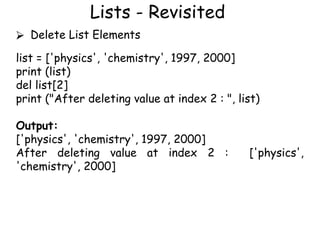 Lists - Revisited
⮚ Delete List Elements
list = ['physics', 'chemistry', 1997, 2000]
print (list)
del list[2]
print ("After deleting value at index 2 : ", list)
Output:
['physics', 'chemistry', 1997, 2000]
After deleting value at index 2 : ['physics',
'chemistry', 2000]
 