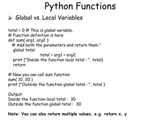 Python Functions
⮚ Global vs. Local Variables
total = 0 # This is global variable.
# Function definition is here
def sum( arg1, arg2 ):
# Add both the parameters and return them."
global total
total = arg1 + arg2;
print ("Inside the function local total : ", total)
return
# Now you can call sum function
sum( 10, 20 )
print ("Outside the function global total : ", total )
Output:
Inside the function local total : 30
Outside the function global total : 30
Note: You can also return multiple values, e.g. return x, y
 