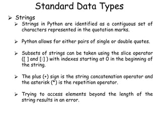 Standard Data Types
⮚ Strings
⮚ Strings in Python are identified as a contiguous set of
characters represented in the quotation marks.
⮚ Python allows for either pairs of single or double quotes.
⮚ Subsets of strings can be taken using the slice operator
([ ] and [:] ) with indexes starting at 0 in the beginning of
the string.
⮚ The plus (+) sign is the string concatenation operator and
the asterisk (*) is the repetition operator.
⮚ Trying to access elements beyond the length of the
string results in an error.
 