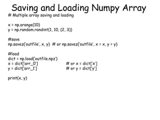 Saving and Loading Numpy Array
# Multiple array saving and loading
x = np.arange(10)
y = np.random.randint(1, 10, (2, 3))
#save
np.savez(‘outfile’, x, y) # or np.savez(‘outfile’, x = x, y = y)
#load
dict = np.load(‘outfile.npz’)
x = dict[‘arr_0’] # or x = dict[‘x’]
y = dict[‘arr_1’] # or y = dict[‘y’]
print(x, y)
 
