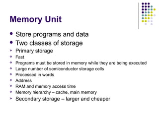 Memory Unit
 Store

programs and data
 Two classes of storage


Primary storage





Fast
Programs must be stored in memory while they are being executed
Large number of semiconductor storage cells
Processed in words
Address
RAM and memory access time
Memory hierarchy – cache, main memory



Secondary storage – larger and cheaper







 