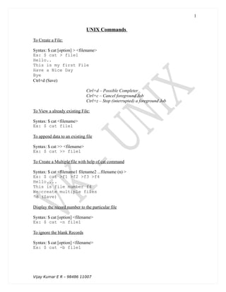 UNIX Commands
To Create a File:
Syntax: $ cat [option] > <filename>
Ex: $ cat > file1
Hello..
This is my first File
Have a Nice Day
Bye
Ctrl+d (Save)
Ctrl+d – Possible Completer
Ctrl+c – Cancel foreground Job
Ctrl+z – Stop (interrupted) a foreground Job
To View a already existing File:
Syntax: $ cat <filename>
Ex: $ cat file1
To append data to an existing file
Syntax: $ cat >> <filename>
Ex: $ cat >> file1
To Create a Multiple file with help of cat command
Syntax: $ cat <filename1 filename2 ...filename (n) >
Ex: $ cat >f1 >f2 >f3 >f4
Hello....
This is file number f4
We create multiple files
^d (Save)
Display the record number to the particular file
Syntax: $ cat [option] <filename>
Ex: $ cat -n file1
To ignore the blank Records
Syntax: $ cat [option] <filename>
Ex: $ cat -b file1
Vijay Kumar E R – 98486 11007
1
 