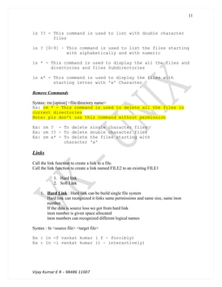 ls ?? - This command is used to list with double character
files
ls ? [0-9] – This command is used to list the files starting
with alphabetically and with numeric
ls * - This command is used to display the all the files and
directories and files Subdirectories
ls a* - This command is used to display the files with
starting letter with 'a' Character
Remove Commands
Syntax: rm [option] <file/directory name>
Ex: rm * - This command is used to delete all the files in
current directories
Note: plz don't use this command without permission
Ex: rm ? - To delete single character files
Ex: rm ?? - To delete double character files
Ex: rm a* - To delete the files starting with
character 'a'
Links
Call the link function to create a link to a file.
Call the link function to create a link named FILE2 to an existing FILE1
1. Hard link
2. Soft Link
1. Hard Link : Hard link can be build single file system
Hard link can recognized it links same permissions and same size, same inon
number
If the data is source loss we got from hard link
inon number is given space allocated
inon numbers can recognized different logical names
Syntax : ln <source file> <target file>
Ex : ln -f vankat kumar ( f – forcibly)
Ex : ln -i venkat kumar (i – interactively)
Vijay Kumar E R – 98486 11007
11
 