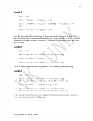 Example 1
>cat file
http://www.foo.com/mypage.html
>sed -e 's@http://www.foo.com@http://www.bar.net@'
file
http://www.bar.net/mypage.html
Note that we used a different delimiter, @ for the substitution command. Sed permits
several delimiters for the s command including @%,;: these alternative delimiters are good
for substitutions which include strings such as filenames, as it makes your sed code much
more readable.
Example 2
>cat file
the black cat was chased by the brown dog
>sed -e 's/black/white/g' file
the white cat was chased by the brown dog
That was pretty straightforward. Now we move on to something more interesting.
Example 3
>cat file
the black cat was chased by the brown dog.
the black cat was not chased by the brown dog
>sed -e '/not/s/black/white/g' file
the black cat was chased by the brown dog.
the white cat was not chased by the brown dog.
In this instance, the substitution is only applied to lines matching the regular expression
not. Hence it is not applied to the first line.
Vijay Kumar E R – 98486 11007
27
 