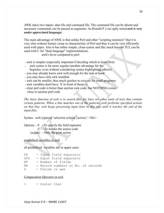 AWK takes two inputs: data file and command file. The command file can be absent and
necessary commands can be passed as augments. As Ronald P. Loui aptly noted awk is very
under appreciated language:
The main advantage of AWK is that unlike Perl and other "scripting monsters" that it is
very slim without feature creep so characteristic of Perl and thus it can be very efficiently
used with pipes. Also it has rather simple, clean syntax and like much heavier TCL can be
used with C for "dual-language" implementations.
awk's favor compared to perl:
- awk is simpler (especially important if deciding which to learn first)
- awk syntax is far more regular (another advantage for the
beginner, even without considering syntax-highlighting editors)
- you may already know awk well enough for the task at hand
- you may have only awk installed
- awk can be smaller, thus much quicker to execute for small programs
- awk variables don't have `$' in front of them :-)
- clear perl code is better than unclear awk code; but NOTHING comes
close to unclear perl code
The basic function of awk is to search files for lines (or other units of text) that contain
certain patterns. When a line matches one of the patterns, awk performs specified actions
on that line. awk keeps processing input lines in this way until it reaches the end of the
input files
Syntax : awk [option] ‘selection criteria {action}’ <file>
Options : -F - To specify the field separator
-f - To invoke the source code
{action} - Only the print action
predefined variables in awk
all predefined variables are in upper cases
FS - Input field separator
OFS - Ouput field separator
NF - Number of fields
NR - Record numbers or No. of records
$ - Fields in awk
Comparation Operator in awk
> - Grater than
Vijay Kumar E R – 98486 11007
30
 