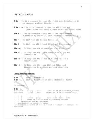 LIST COMMANDS
$ ls : It is a command to list the files and directories in
the present working Directory
$ ls - a : It is a command to display all files and
Directories including hidden files and Directories
$ls * : List information about the Files (the current
directory by default). Sort entries alphabetically
$ls ~ : It list the all Backup files
$ls @ : It list the all linked files and Directories
$ls -d : It Displays the present working Directory.
$ls -i : It Displays the inode numbers of files and
Directories
$ls -s : It Displays the sizes in blocks (Files &
Directories)
$ls -l : It Displays the long listing files and
directories in present working directory
Listing directory contents:
$ ls list a directory
$ ls -l list a directory in long (detailed) format
for example:
$ ls -l
drwxr-xr-x 4 vijay user 1024 Jun 18 09:40 WAITRON_EARNINGS
-rw-r--r-- 1 kiran user 767392 Jun 6 14:28 scanlib.tar.gz
^ ^ ^ ^ ^ ^ ^ ^ ^ ^ ^
| | | | | | | | | | |
| | | | | owner group size date time name
| | | | number of links to file or directory contents
| | | permissions for world(others)
| | permissions for members of group
| permissions for owner of file: r = read, w = write, x = execute -=no
permission
Vijay Kumar E R – 98486 11007
4
 