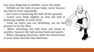 Use your fingertips to dribble, never the palm.
Dribble on the side of your body, never bounce
the ball in front repeatedly.
Get used to bouncing the ball off the ground.
Lower your body slightly so that the ball is
bouncing rapidly at waist level.
Look up when you are dribbling, not on the
ground or on the floor.
When switching the ball from one hand to
another, bounce the ball across hard and quick.
When changing direction, shift the momentum
of your body towards that direction.
 