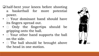  half-bent your knees before shooting
a basketball for more potential
power.
• Your dominant hand should have
its fingers spread out.
• Only the fingertips should be
gripping onto the ball.
• Your other hand supports the ball
on the side.
• The ball should be brought above
the head in one motion.
 