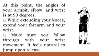 At this point, the angles of
your armpit, elbow, and wrist
is at 90 degrees.
While extending your knees,
extend your forearm and your
wrist.
Make sure you follow
through with your wrist
movement. It feels natural to
jump upon release.
 