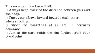 Tips on shooting a basketball:
Always keep track of the distance between you and
the hoop.
Tuck your elbows inward towards each other
when shooting.
Shoot the basketball at an arc. It increases
accuracy.
Aim at the part inside the rim farthest from your
standpoint
 