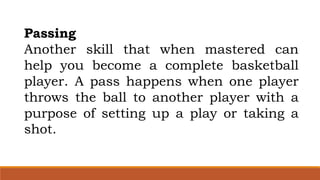 Passing
Another skill that when mastered can
help you become a complete basketball
player. A pass happens when one player
throws the ball to another player with a
purpose of setting up a play or taking a
shot.
 