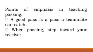 Points of emphasis in teaching
passing:
A good pass is a pass a teammate
can catch.
When passing, step toward your
receiver.
 