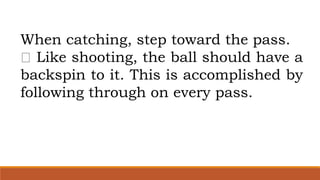 When catching, step toward the pass.
Like shooting, the ball should have a
backspin to it. This is accomplished by
following through on every pass.
 
