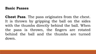 Basic Passes
Chest Pass. The pass originates from the chest.
It is thrown by gripping the ball on the sides
with the thumbs directly behind the ball. When
the pass is thrown, the fingers are rotated
behind the ball and the thumbs are turned
down.
 