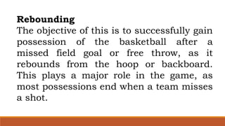 Rebounding
The objective of this is to successfully gain
possession of the basketball after a
missed field goal or free throw, as it
rebounds from the hoop or backboard.
This plays a major role in the game, as
most possessions end when a team misses
a shot.
 