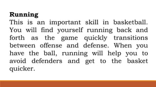 Running
This is an important skill in basketball.
You will find yourself running back and
forth as the game quickly transitions
between offense and defense. When you
have the ball, running will help you to
avoid defenders and get to the basket
quicker.
 