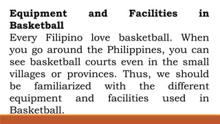 Equipment and Facilities in
Basketball
Every Filipino love basketball. When
you go around the Philippines, you can
see basketball courts even in the small
villages or provinces. Thus, we should
be familiarized with the different
equipment and facilities used in
Basketball.
 