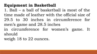 Equipment in Basketball
1. Ball – a ball of basketball is most of the
time made of leather with the official size of
29.5 to 30 inches in circumference for
men’s game and 28.5 inches
in circumference for women’s game. It
should
weigh 18 to 22 ounces.
 