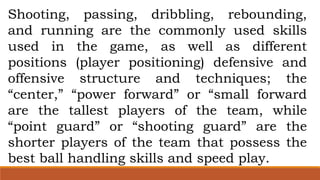 Shooting, passing, dribbling, rebounding,
and running are the commonly used skills
used in the game, as well as different
positions (player positioning) defensive and
offensive structure and techniques; the
“center,” “power forward” or “small forward
are the tallest players of the team, while
“point guard” or “shooting guard” are the
shorter players of the team that possess the
best ball handling skills and speed play.
 