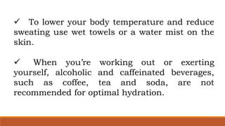  To lower your body temperature and reduce
sweating use wet towels or a water mist on the
skin.
 When you’re working out or exerting
yourself, alcoholic and caffeinated beverages,
such as coffee, tea and soda, are not
recommended for optimal hydration.
 