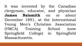 It was invented by the Canadian
clergyman, educator, and physician
James Naismith on or about
December 1891, at the International
Young Men’s Christian Association
(YMCA) Training School (now
Springfield College) in Springfield
Massachusetts.
 