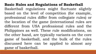 Basic Rules and Regulations of Basketball
Basketball regulations might fluctuate slightly
based on the level of competition (for example,
professional rules differ from collegiate rules) or
the location of the game (international rules are
different from USA professional rules and the
Philippines as well. These rule modifications, on
the other hand, are typically variants on the core
game of basketball, and the bulk of the rules
discussed here can be applied to almost any
game of basketball.
 