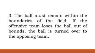 3. The ball must remain within the
boundaries of the field. If the
offensive team loses the ball out of
bounds, the ball is turned over to
the opposing team.
 