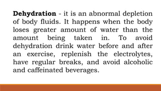Dehydration - it is an abnormal depletion
of body fluids. It happens when the body
loses greater amount of water than the
amount being taken in. To avoid
dehydration drink water before and after
an exercise, replenish the electrolytes,
have regular breaks, and avoid alcoholic
and caffeinated beverages.
 