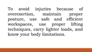 To avoid injuries because of
overexertion, maintain proper
posture, use safe and efficient
workspaces, use proper lifting
techniques, carry lighter loads, and
know your body limitations.
 