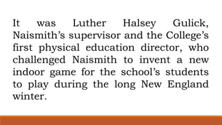 It was Luther Halsey Gulick,
Naismith’s supervisor and the College’s
first physical education director, who
challenged Naismith to invent a new
indoor game for the school’s students
to play during the long New England
winter.
 