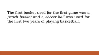 The first basket used for the first game was a
peach basket and a soccer ball was used for
the first two years of playing basketball.
 