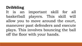 Dribbling
It is an important skill for all
basketball players. This skill will
allow you to move around the court,
maneuver past defenders and execute
plays. This involves bouncing the ball
off the floor with your hands.
 