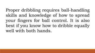 Proper dribbling requires ball-handling
skills and knowledge of how to spread
your fingers for ball control. It is also
best if you know how to dribble equally
well with both hands.
 
