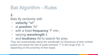 Bat Algorithm - Rules
2.
Bats fly randomly with
▷ velocity “vi”
▷ at position “Xi”
▷ with a fixed frequency “f” min ,
▷ varying wavelength λ
▷ and loudness A0 to search for prey.
They can automatically adjust the wavelength (or frequency) of their emitted
pulses and adjust the rate of pulse emission “r” in the range of [0, 1],
depending on the proximity of their target.
 