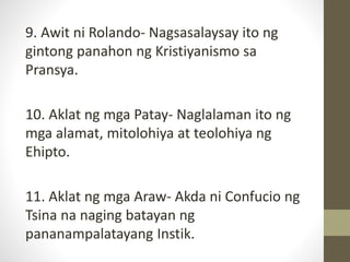9. Awit ni Rolando- Nagsasalaysay ito ng
gintong panahon ng Kristiyanismo sa
Pransya.
10. Aklat ng mga Patay- Naglalaman ito ng
mga alamat, mitolohiya at teolohiya ng
Ehipto.
11. Aklat ng mga Araw- Akda ni Confucio ng
Tsina na naging batayan ng
pananampalatayang Instik.
 