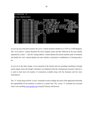 94
As you can see in the above picture, the ‘proto’ column mentions whether it is a TCP or a UDP datagram,
The ‘local address’ column describes the local computer name and then followed by the port number
separated by a colon ‘:’, then the ‘foreign address’ column denotes the remote machine name or hostname
and finally the ‘state’ column displays the state whether a connection is established or is listening and so
on.
As you see in the above image, I was connected to the internet and was searching something in Google
search engine; hence the Google’s hostname was displayed when the command got executed. Likewise it
is used to track down the number of connections available along with the hostname and few more
information’s.
The ‘-b’ switch along with the ‘netstat’ command is used to display the name of the application that holds
the responsibility for the machine to connect to a remote host. The ‘netstat –b’ command was executed
when I was searching www.google.com using the Chrome web browser,
 