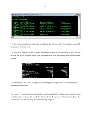 95
The above screenshot clearly reveals in the square braces that ‘Chrome.exe’ is the application responsible
to connect to the remote host.
The ‘netstat –e’ command is used to display the Ethernet statistics such as the number of bytes sent and
received and so on, the below image if the screenshot taken while downloading some stuffs from the
internet,
This information is also helpful in logging and monitoring networking activities, also for checking the
connectivity and the speed.
The ‘netstat –n’ command is used to display the connections established with the remote host, but instead
of displaying the hostname this reveals the Decimal dotted IP addresses of the remote machines. The
screenshot is taken after executing this command in my computer,
 