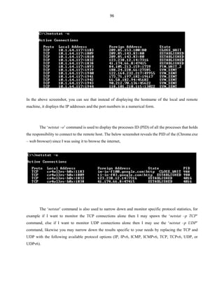 96
In the above screenshot, you can see that instead of displaying the hostname of the local and remote
machine, it displays the IP addresses and the port numbers in a numerical form.
The ‘netstat –o’ command is used to display the processes ID (PID) of all the processes that holds
the responsibility to connect to the remote host. The below screenshot reveals the PID of the (Chrome.exe
– web browser) since I was using it to browse the internet,
The ‘netstat’ command is also used to narrow down and monitor specific protocol statistics, for
example if I want to monitor the TCP connections alone then I may spawn the ‘netstat –p TCP’
command, else if I want to monitor UDP connections alone then I may use the ‘netstat –p UDP’
command, likewise you may narrow down the results specific to your needs by replacing the TCP and
UDP with the following available protocol options (IP, IPv6, ICMP, ICMPv6, TCP, TCPv6, UDP, or
UDPv6).
 