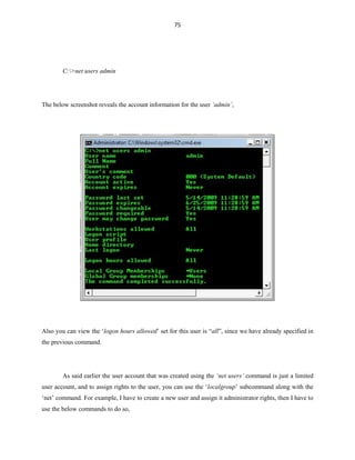 75
C:>net users admin
The below screenshot reveals the account information for the user ‘admin’,
Also you can view the ‘logon hours allowed’ set for this user is “all”, since we have already specified in
the previous command.
As said earlier the user account that was created using the ‘net users’ command is just a limited
user account, and to assign rights to the user, you can use the ‘localgroup’ subcommand along with the
‘net’ command. For example, I have to create a new user and assign it administrator rights, then I have to
use the below commands to do so,
 